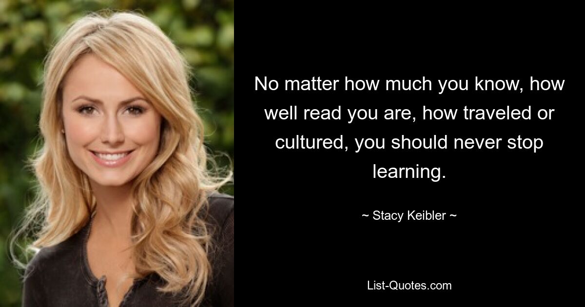 No matter how much you know, how well read you are, how traveled or cultured, you should never stop learning. — © Stacy Keibler