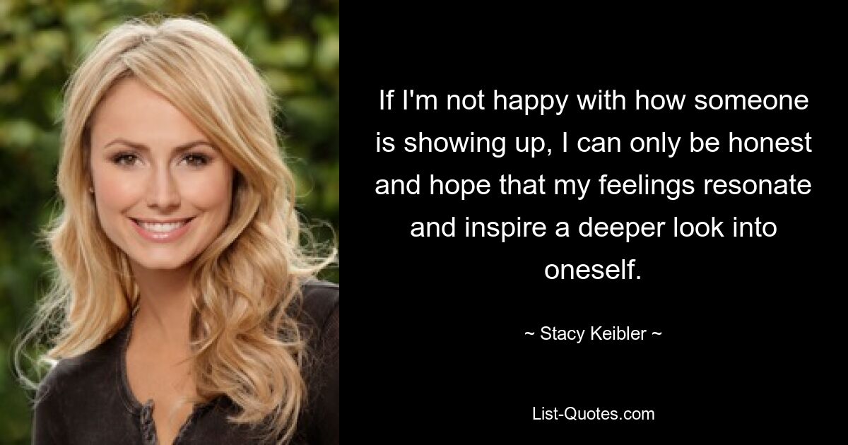 If I'm not happy with how someone is showing up, I can only be honest and hope that my feelings resonate and inspire a deeper look into oneself. — © Stacy Keibler