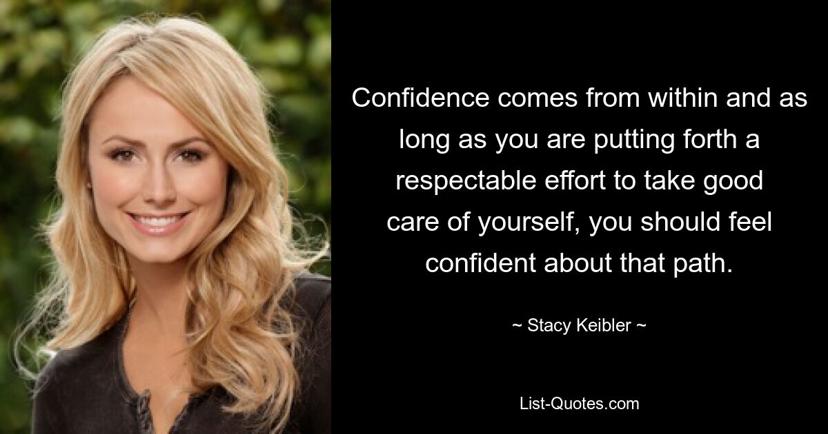 Confidence comes from within and as long as you are putting forth a respectable effort to take good care of yourself, you should feel confident about that path. — © Stacy Keibler