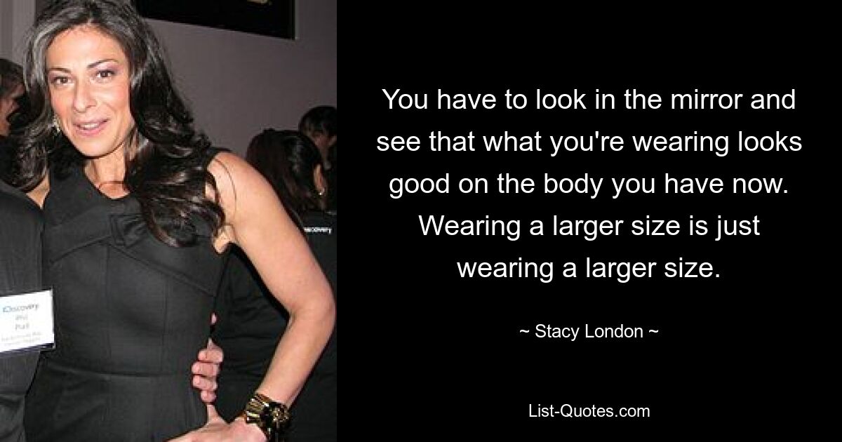 You have to look in the mirror and see that what you're wearing looks good on the body you have now. Wearing a larger size is just wearing a larger size. — © Stacy London