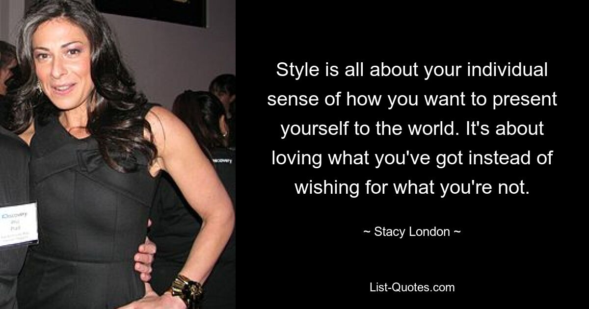 Style is all about your individual sense of how you want to present yourself to the world. It's about loving what you've got instead of wishing for what you're not. — © Stacy London