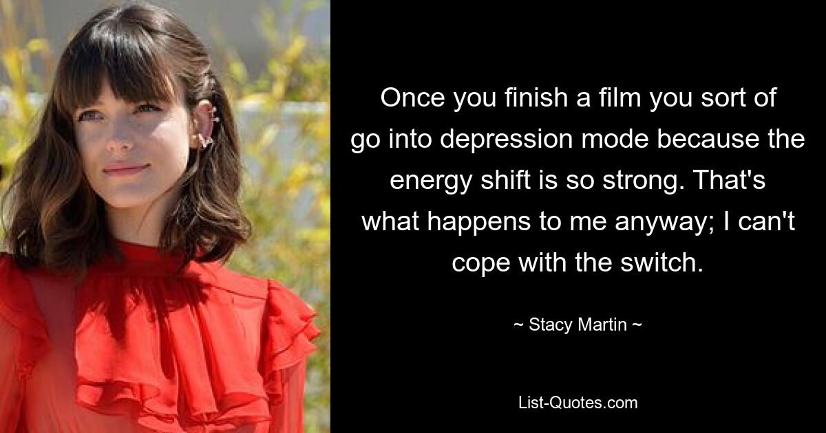 Once you finish a film you sort of go into depression mode because the energy shift is so strong. That's what happens to me anyway; I can't cope with the switch. — © Stacy Martin