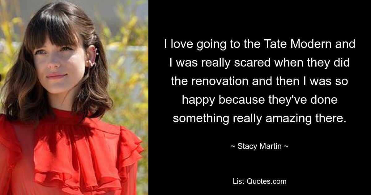 I love going to the Tate Modern and I was really scared when they did the renovation and then I was so happy because they've done something really amazing there. — © Stacy Martin