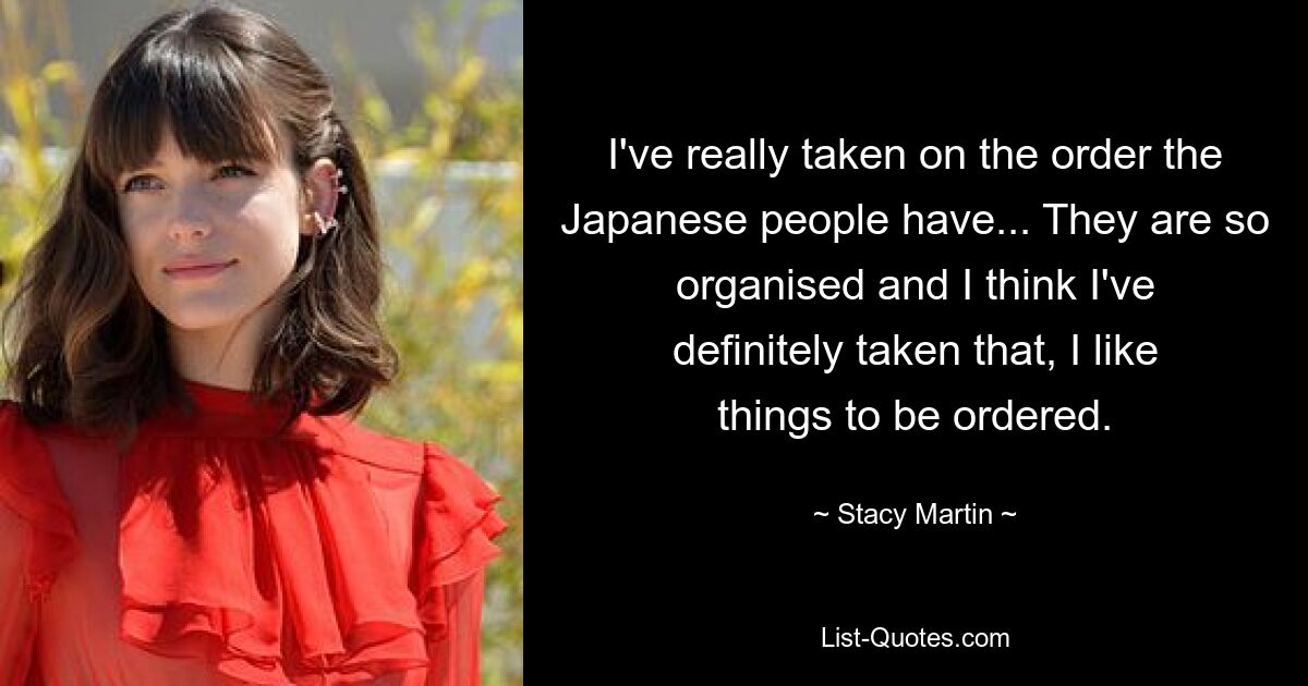 I've really taken on the order the Japanese people have... They are so organised and I think I've definitely taken that, I like things to be ordered. — © Stacy Martin