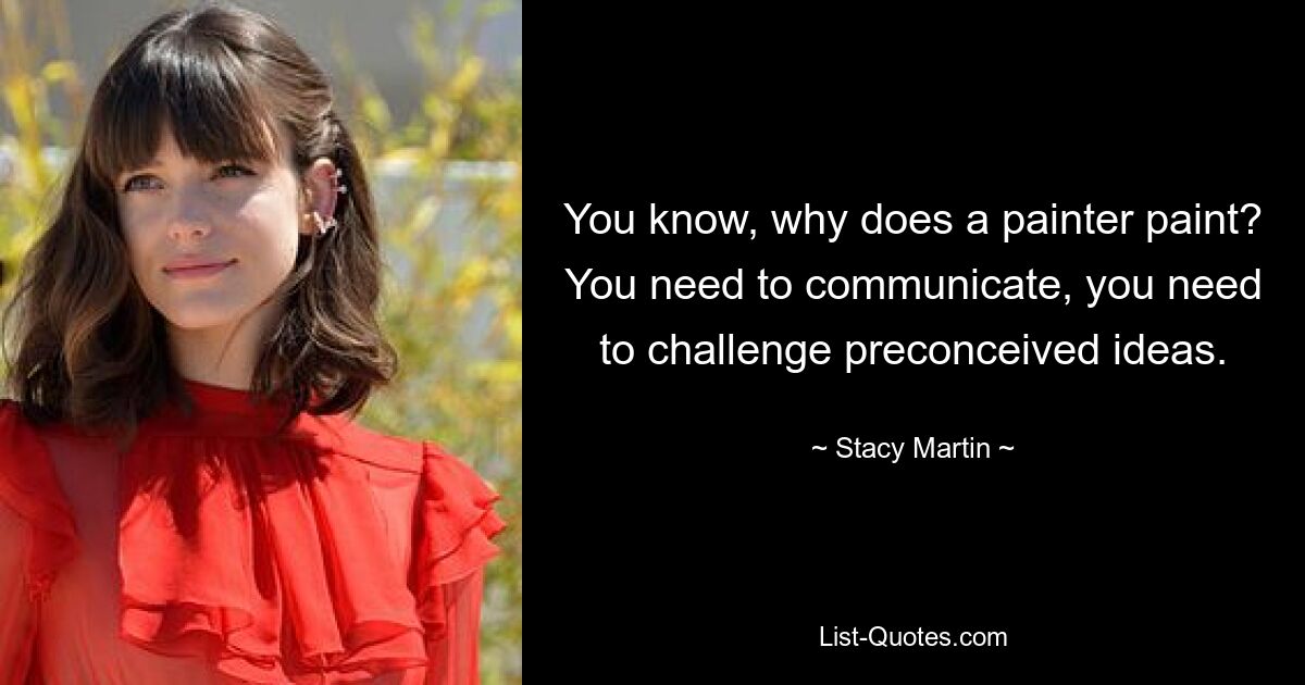 You know, why does a painter paint? You need to communicate, you need to challenge preconceived ideas. — © Stacy Martin