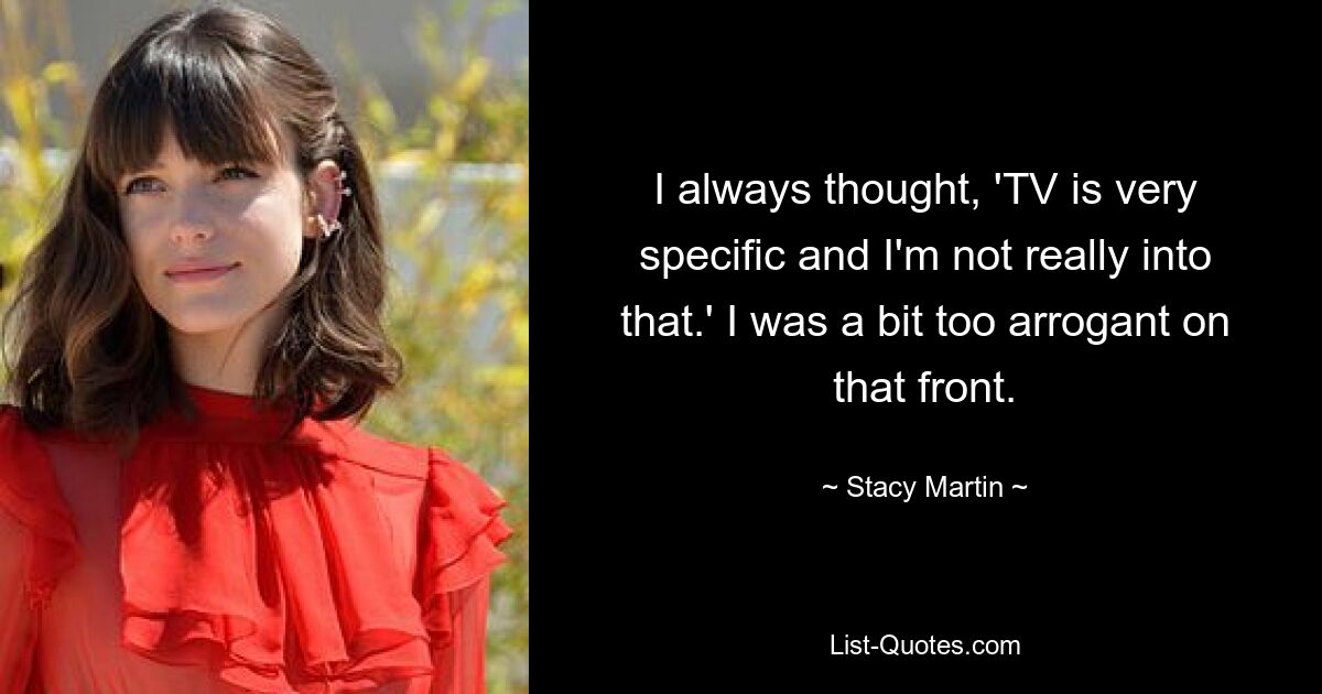 I always thought, 'TV is very specific and I'm not really into that.' I was a bit too arrogant on that front. — © Stacy Martin