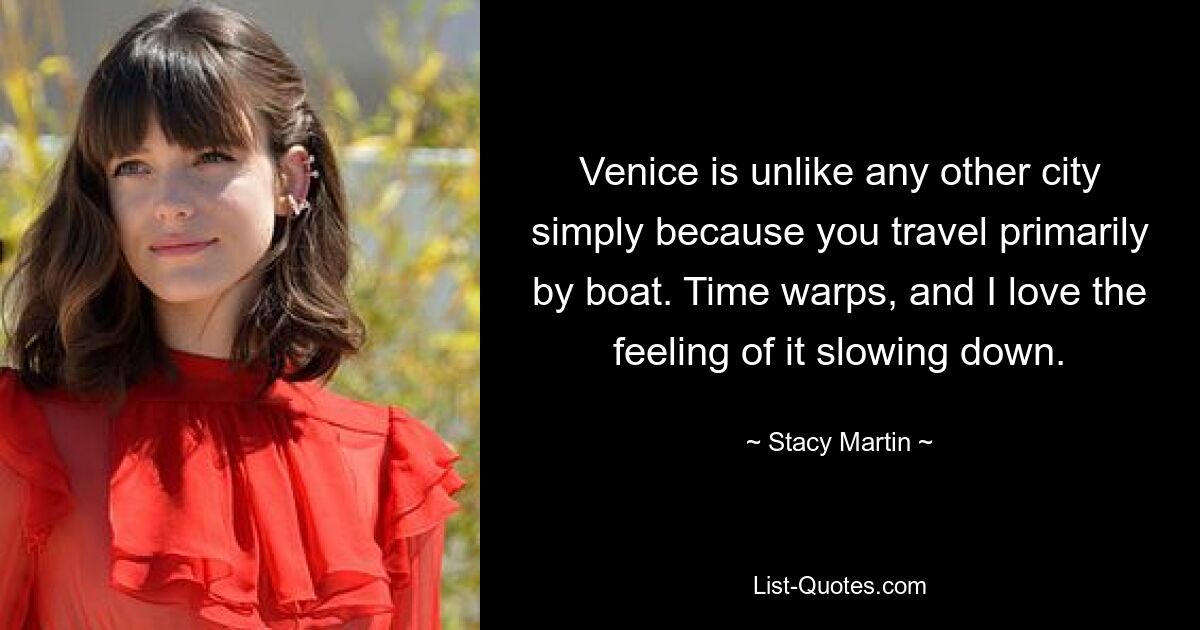 Venice is unlike any other city simply because you travel primarily by boat. Time warps, and I love the feeling of it slowing down. — © Stacy Martin