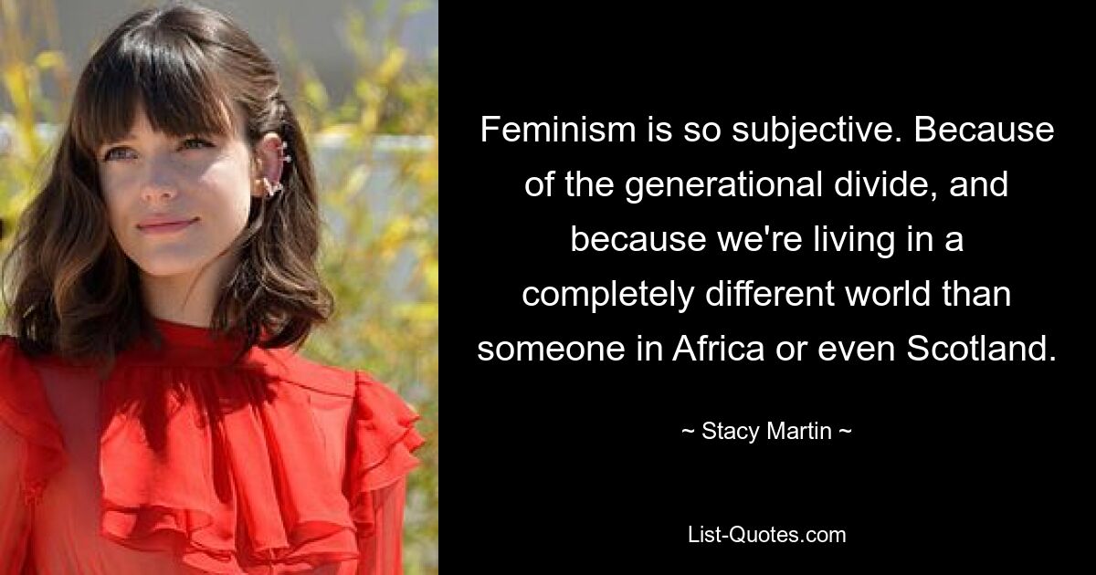 Feminism is so subjective. Because of the generational divide, and because we're living in a completely different world than someone in Africa or even Scotland. — © Stacy Martin