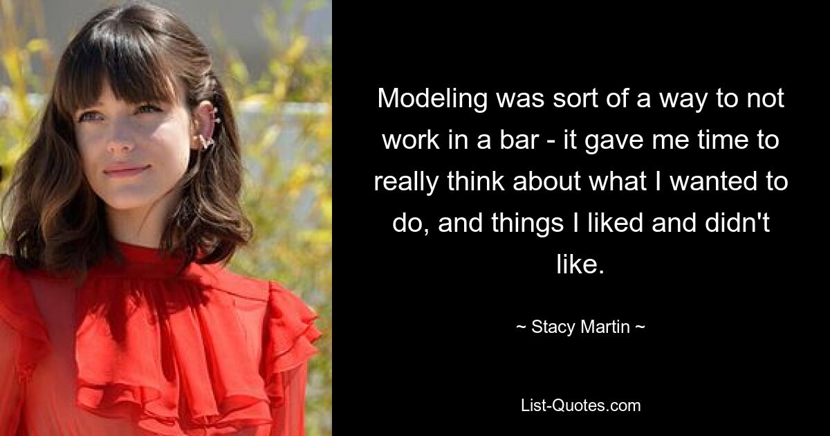 Modeling was sort of a way to not work in a bar - it gave me time to really think about what I wanted to do, and things I liked and didn't like. — © Stacy Martin