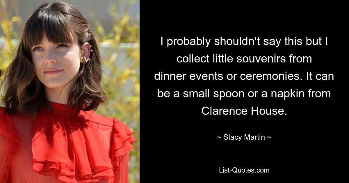 I probably shouldn't say this but I collect little souvenirs from dinner events or ceremonies. It can be a small spoon or a napkin from Clarence House. — © Stacy Martin