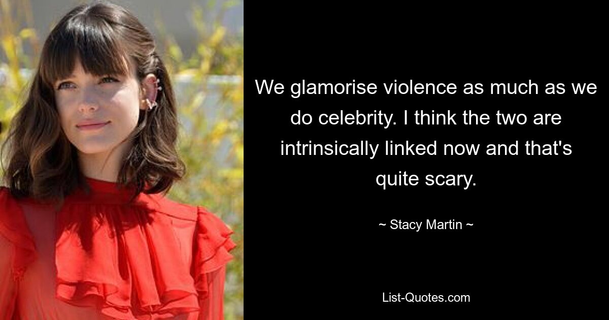 We glamorise violence as much as we do celebrity. I think the two are intrinsically linked now and that's quite scary. — © Stacy Martin