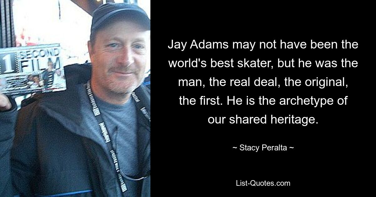 Jay Adams may not have been the world's best skater, but he was the man, the real deal, the original, the first. He is the archetype of our shared heritage. — © Stacy Peralta