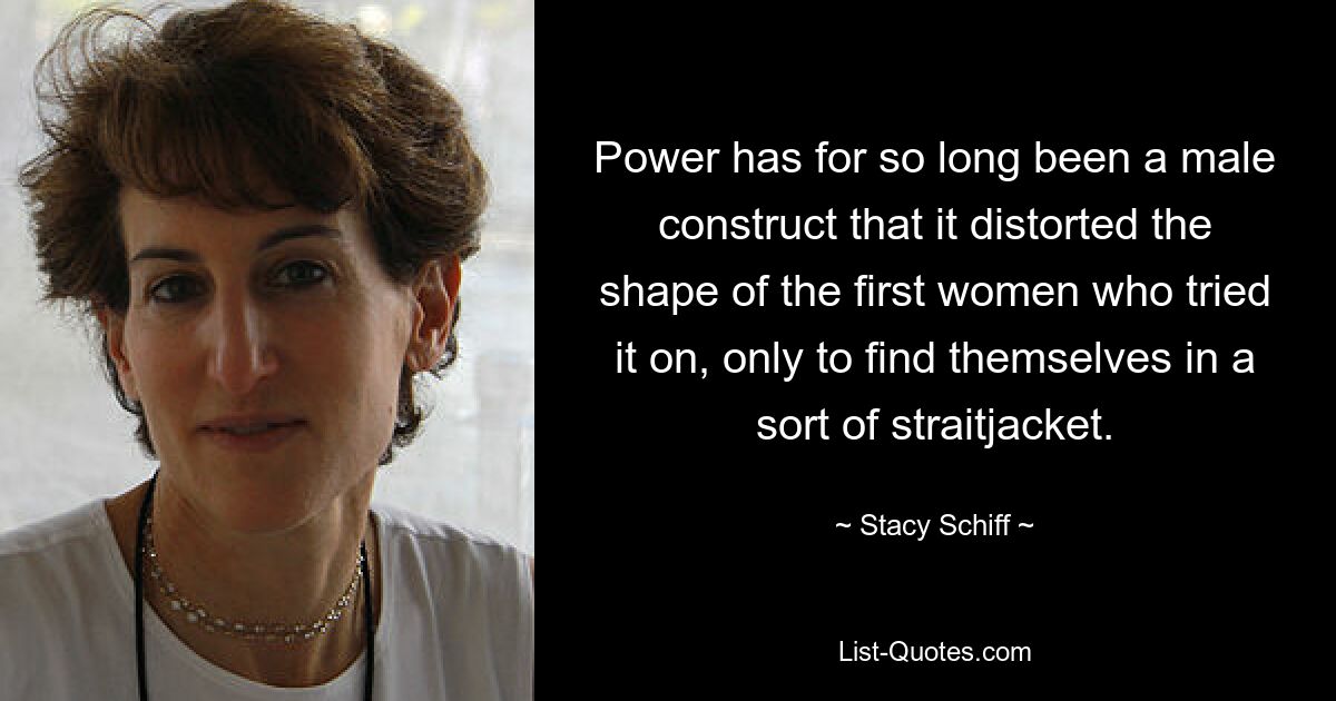 Power has for so long been a male construct that it distorted the shape of the first women who tried it on, only to find themselves in a sort of straitjacket. — © Stacy Schiff