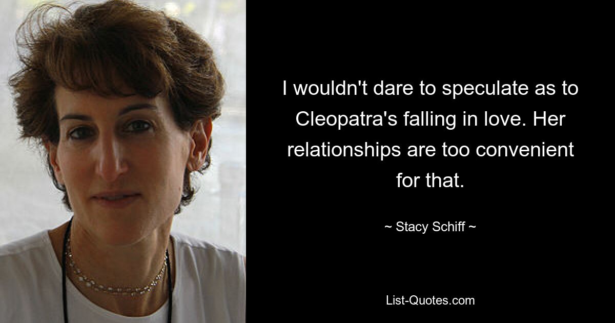 I wouldn't dare to speculate as to Cleopatra's falling in love. Her relationships are too convenient for that. — © Stacy Schiff