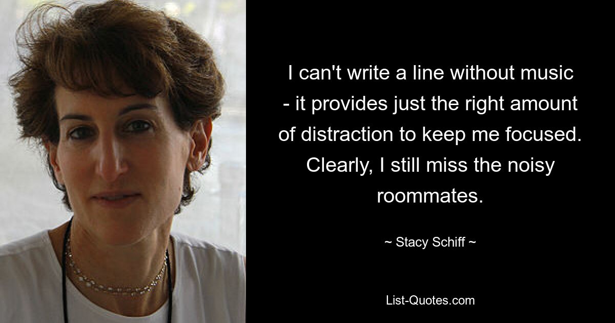 I can't write a line without music - it provides just the right amount of distraction to keep me focused. Clearly, I still miss the noisy roommates. — © Stacy Schiff