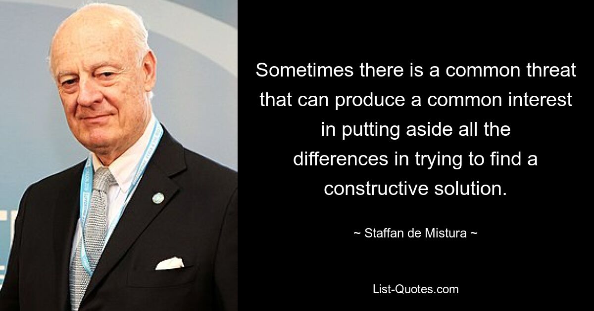 Sometimes there is a common threat that can produce a common interest in putting aside all the differences in trying to find a constructive solution. — © Staffan de Mistura