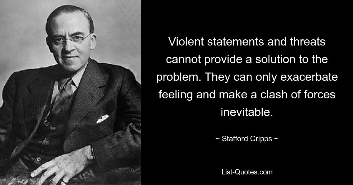 Violent statements and threats cannot provide a solution to the problem. They can only exacerbate feeling and make a clash of forces inevitable. — © Stafford Cripps