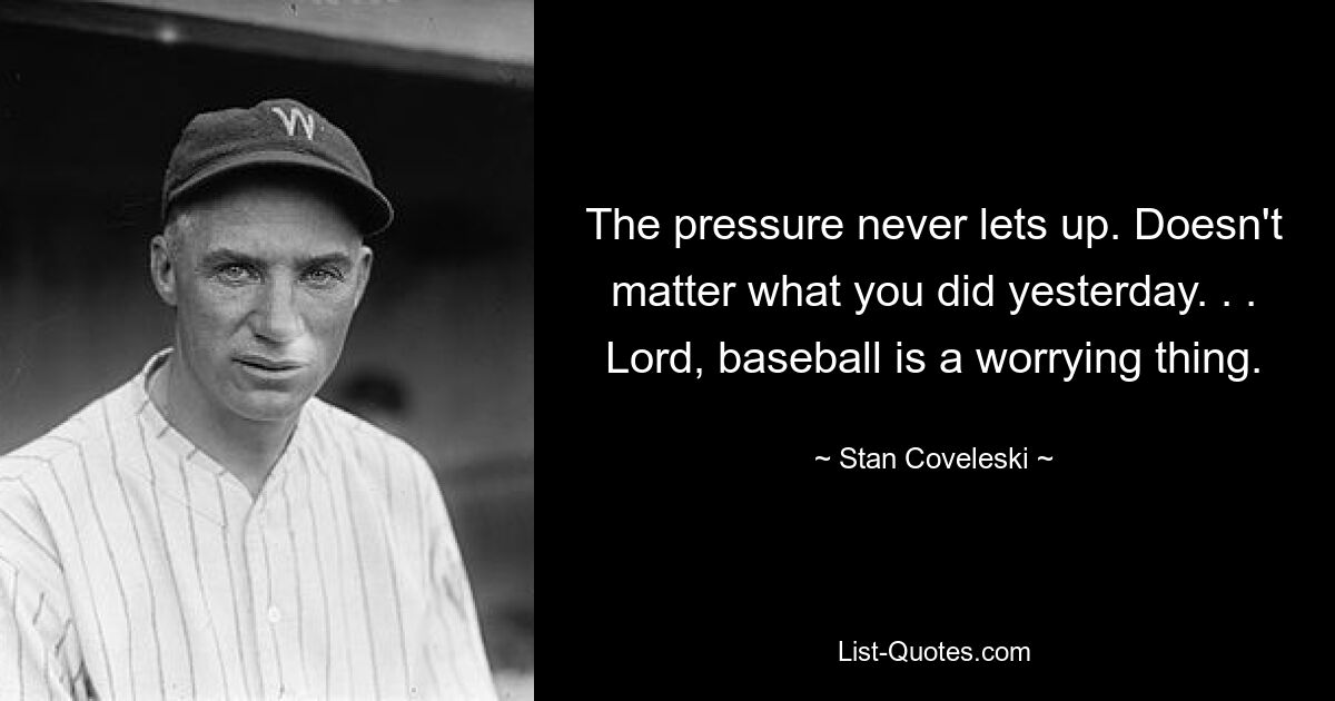 The pressure never lets up. Doesn't matter what you did yesterday. . . Lord, baseball is a worrying thing. — © Stan Coveleski