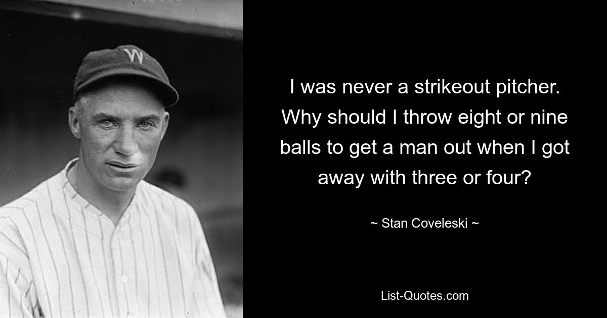 I was never a strikeout pitcher. Why should I throw eight or nine balls to get a man out when I got away with three or four? — © Stan Coveleski