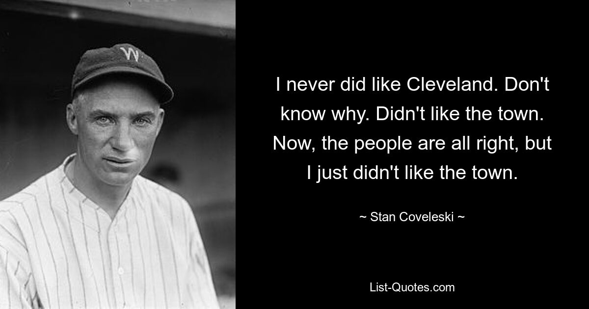 I never did like Cleveland. Don't know why. Didn't like the town. Now, the people are all right, but I just didn't like the town. — © Stan Coveleski