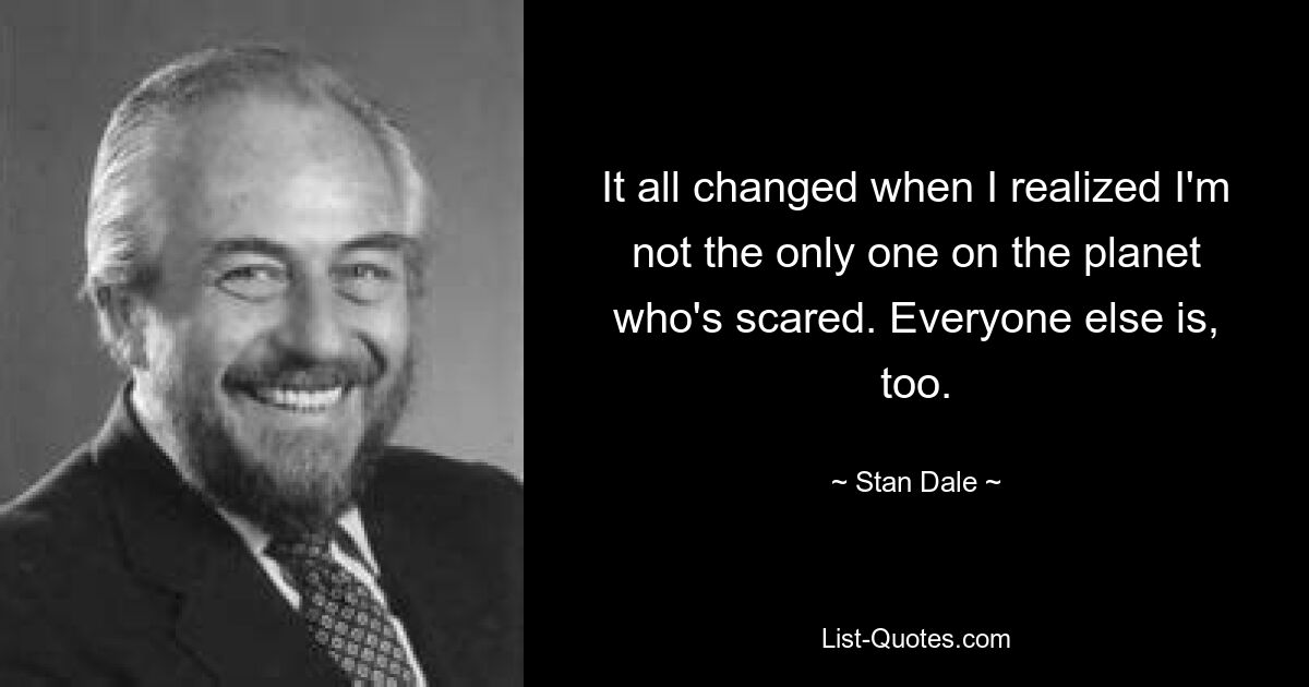 It all changed when I realized I'm not the only one on the planet who's scared. Everyone else is, too. — © Stan Dale