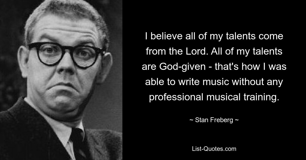 I believe all of my talents come from the Lord. All of my talents are God-given - that's how I was able to write music without any professional musical training. — © Stan Freberg