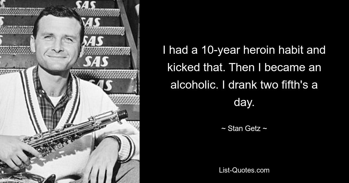 I had a 10-year heroin habit and kicked that. Then I became an alcoholic. I drank two fifth's a day. — © Stan Getz