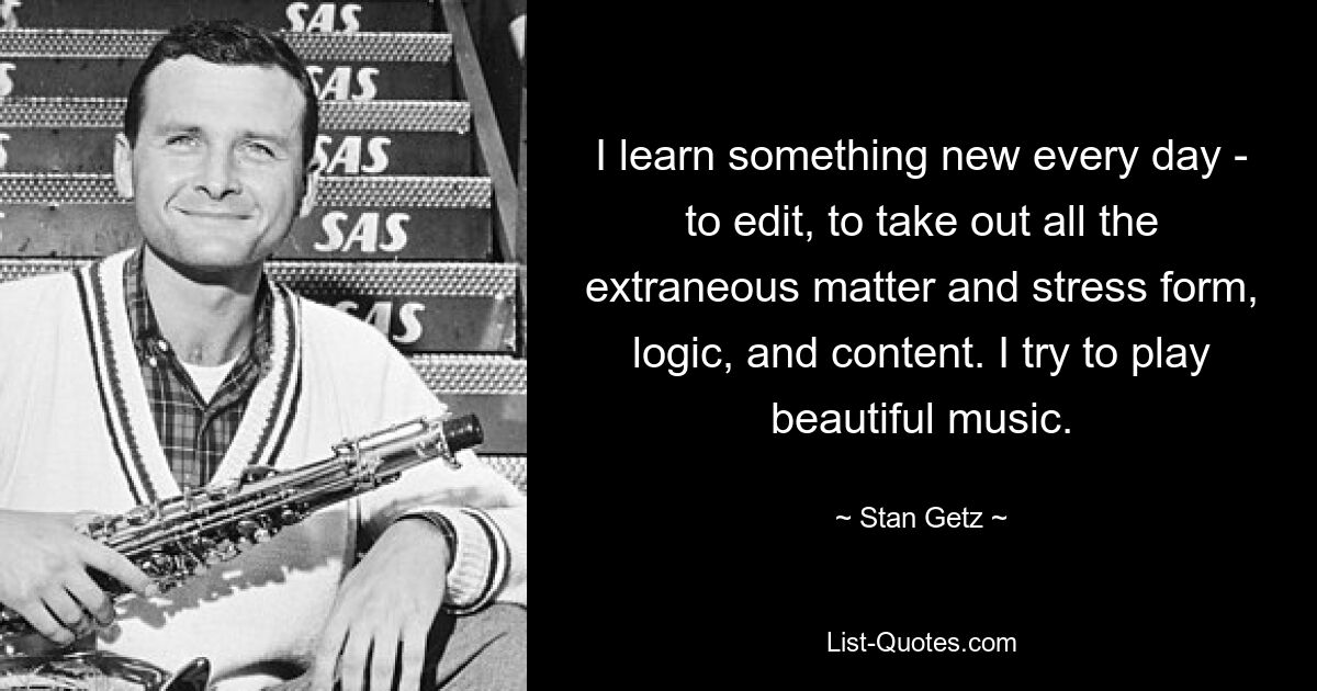 I learn something new every day - to edit, to take out all the extraneous matter and stress form, logic, and content. I try to play beautiful music. — © Stan Getz