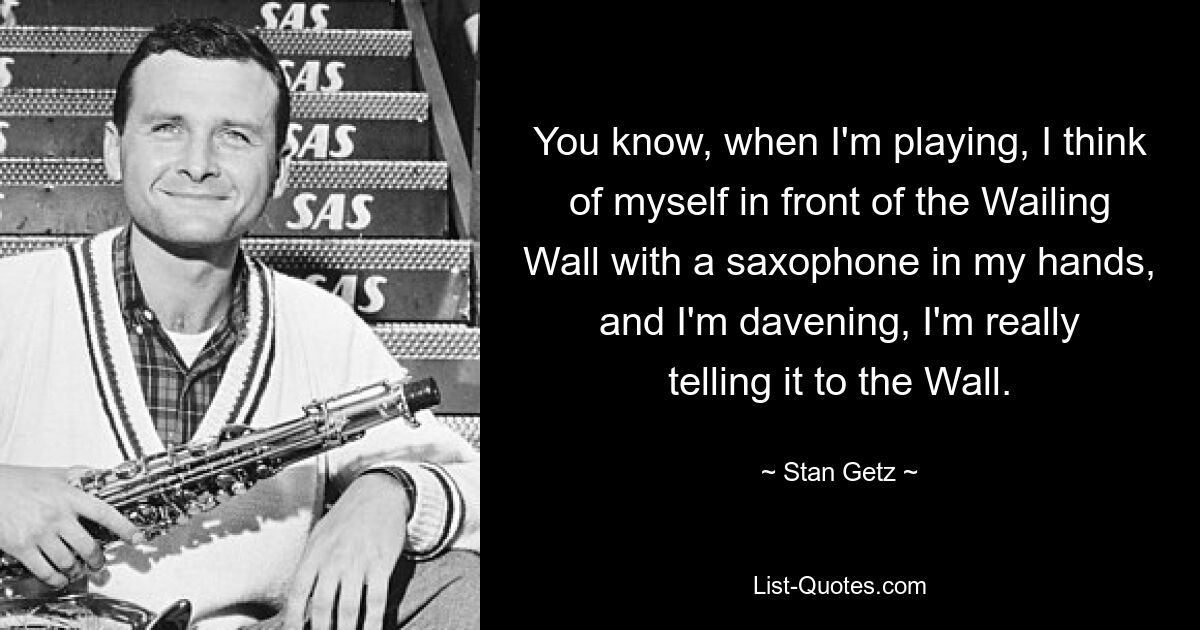 You know, when I'm playing, I think of myself in front of the Wailing Wall with a saxophone in my hands, and I'm davening, I'm really telling it to the Wall. — © Stan Getz