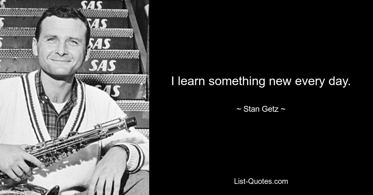 I learn something new every day. — © Stan Getz