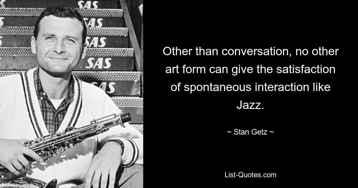 Other than conversation, no other art form can give the satisfaction of spontaneous interaction like Jazz. — © Stan Getz