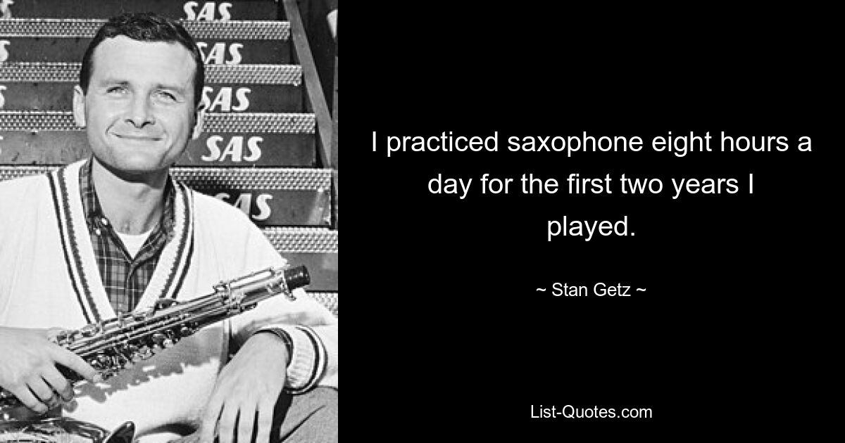 I practiced saxophone eight hours a day for the first two years I played. — © Stan Getz