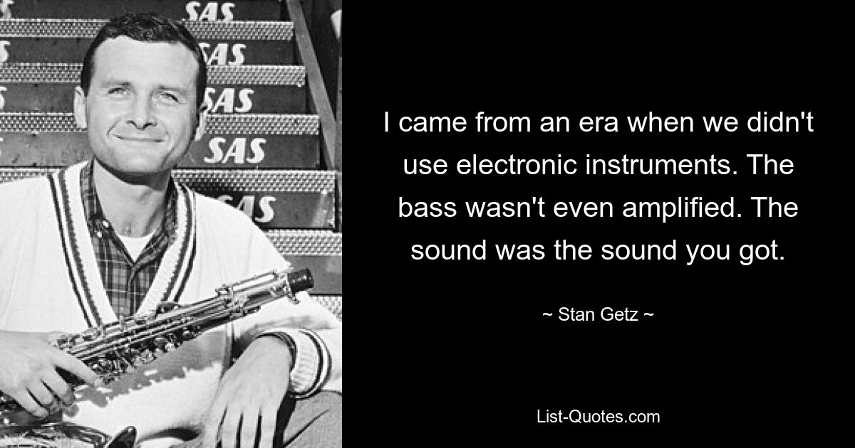 I came from an era when we didn't use electronic instruments. The bass wasn't even amplified. The sound was the sound you got. — © Stan Getz