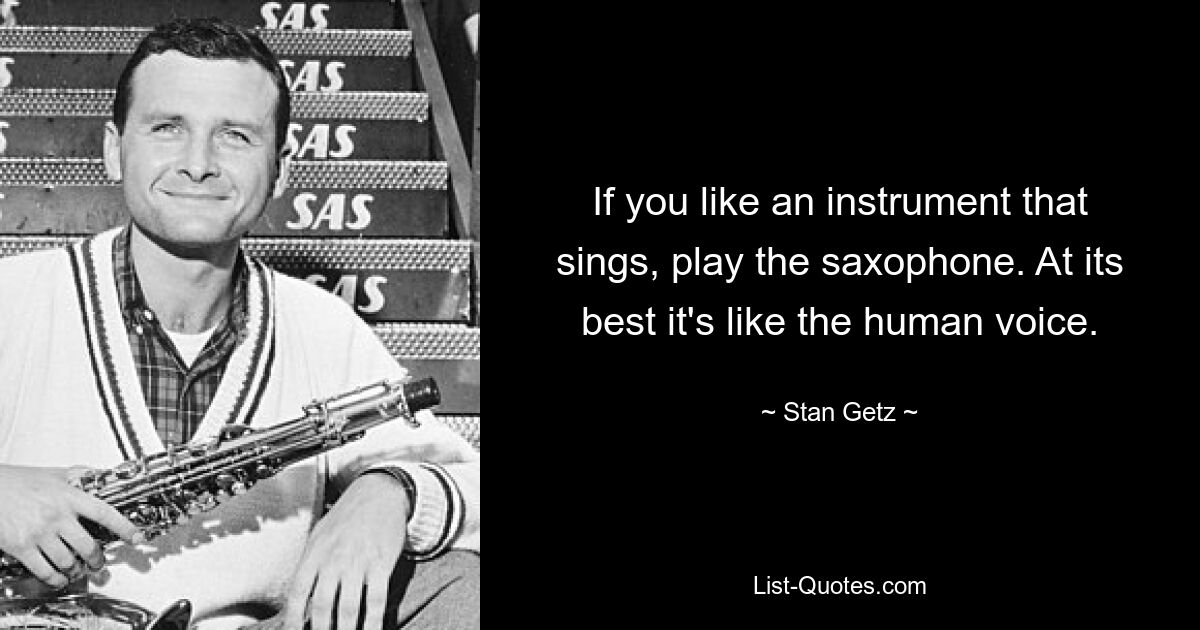 If you like an instrument that sings, play the saxophone. At its best it's like the human voice. — © Stan Getz