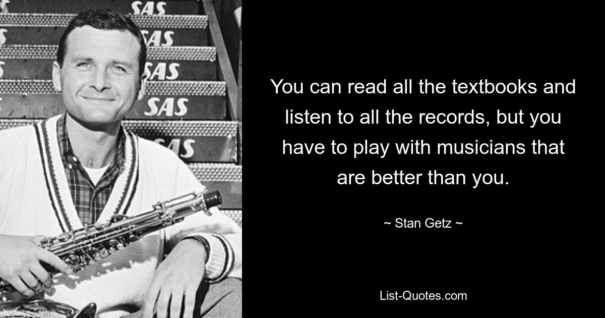 You can read all the textbooks and listen to all the records, but you have to play with musicians that are better than you. — © Stan Getz