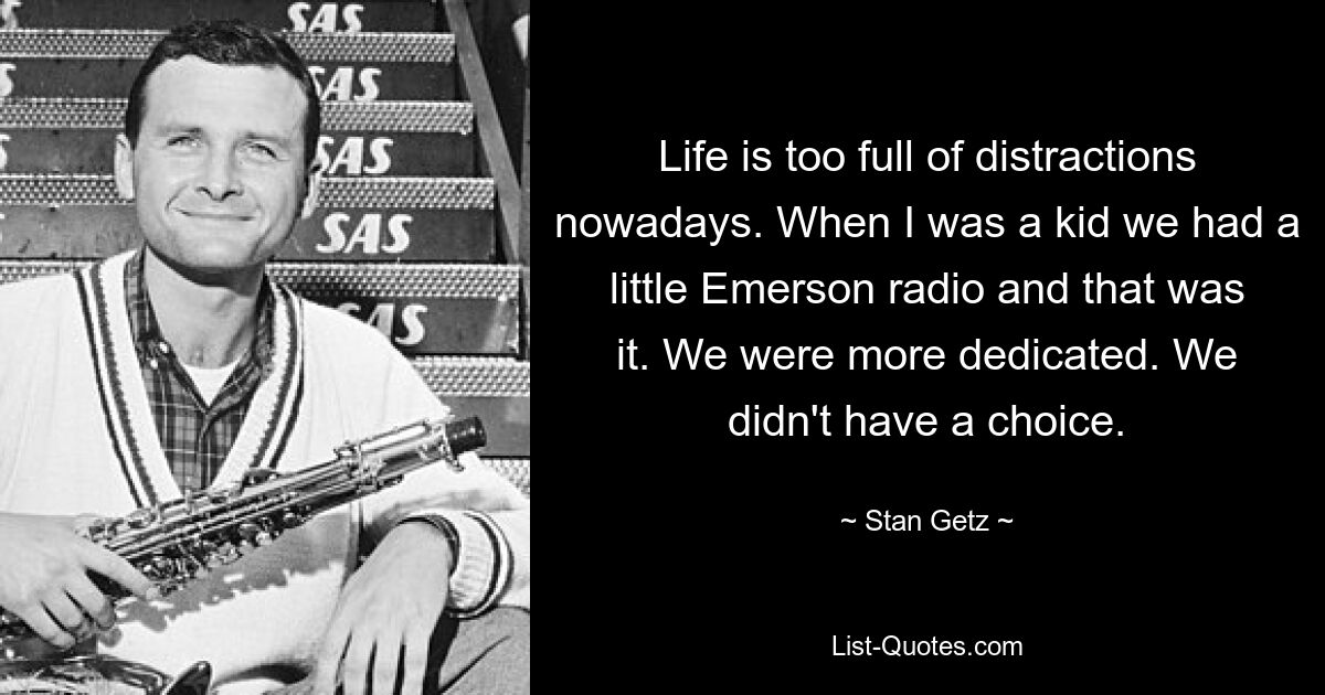 Life is too full of distractions nowadays. When I was a kid we had a little Emerson radio and that was it. We were more dedicated. We didn't have a choice. — © Stan Getz