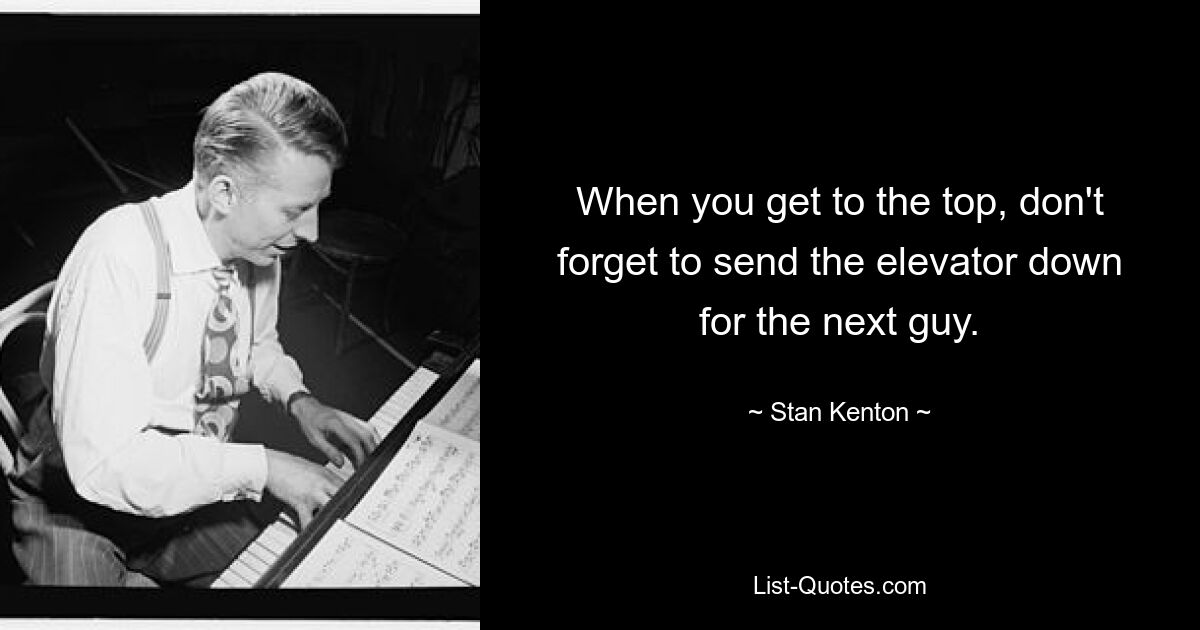 When you get to the top, don't forget to send the elevator down for the next guy. — © Stan Kenton