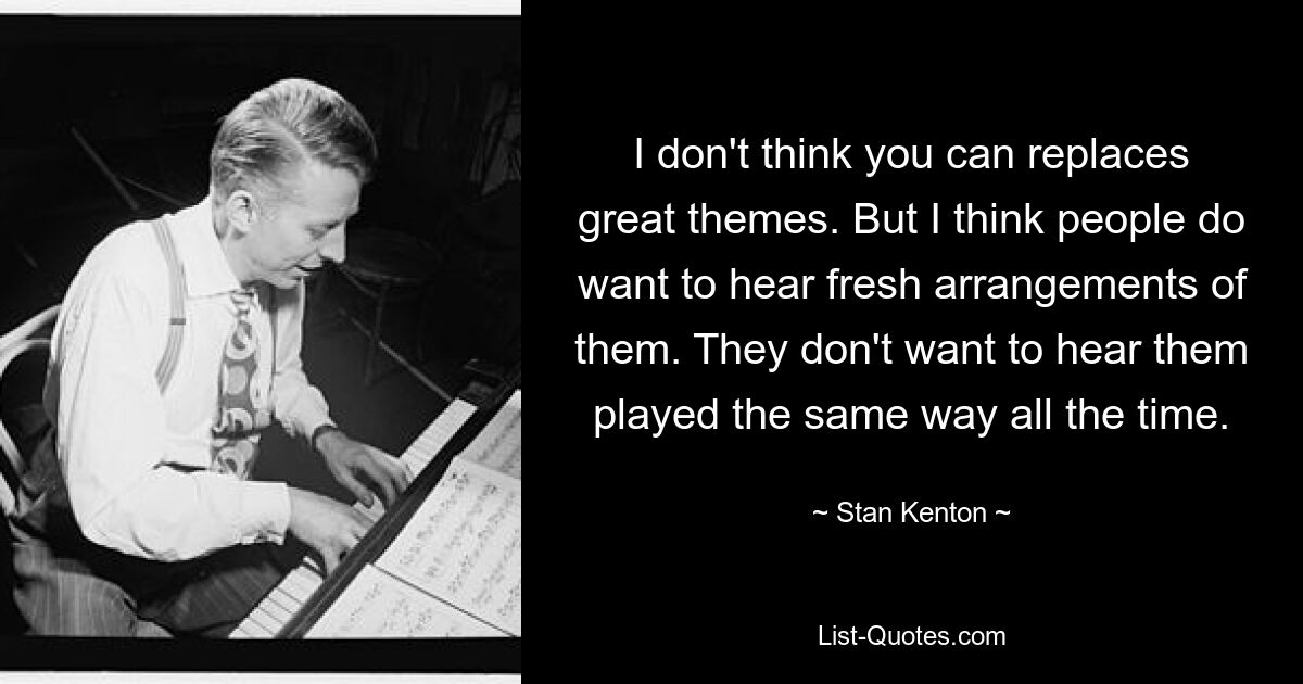 I don't think you can replaces great themes. But I think people do want to hear fresh arrangements of them. They don't want to hear them played the same way all the time. — © Stan Kenton