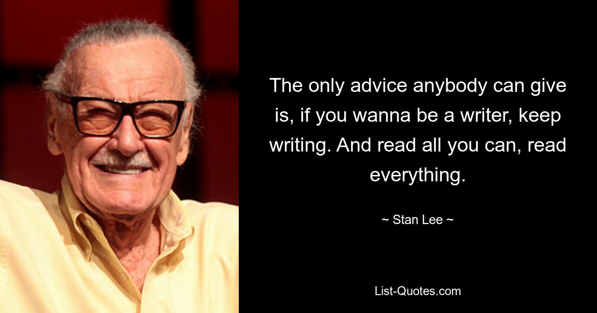 The only advice anybody can give is, if you wanna be a writer, keep writing. And read all you can, read everything. — © Stan Lee