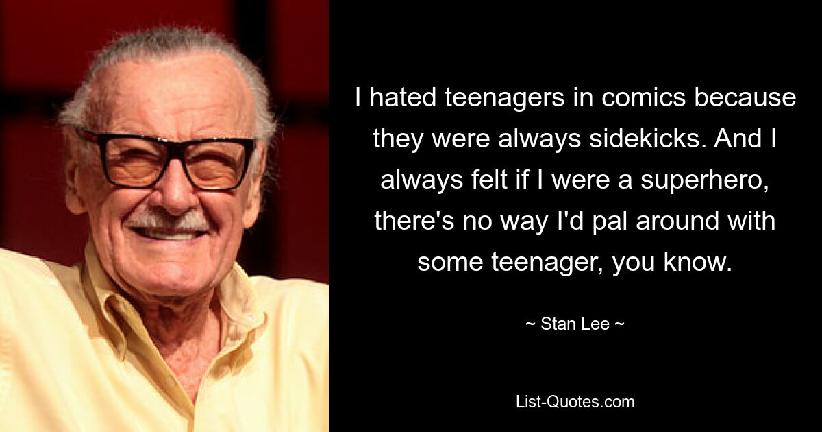 I hated teenagers in comics because they were always sidekicks. And I always felt if I were a superhero, there's no way I'd pal around with some teenager, you know. — © Stan Lee