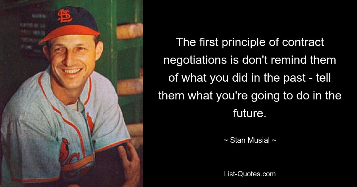 The first principle of contract negotiations is don't remind them of what you did in the past - tell them what you're going to do in the future. — © Stan Musial