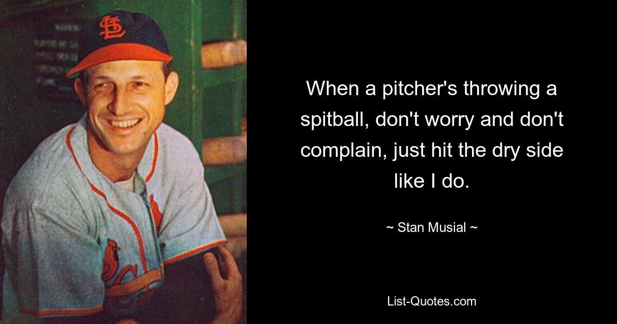 When a pitcher's throwing a spitball, don't worry and don't complain, just hit the dry side like I do. — © Stan Musial