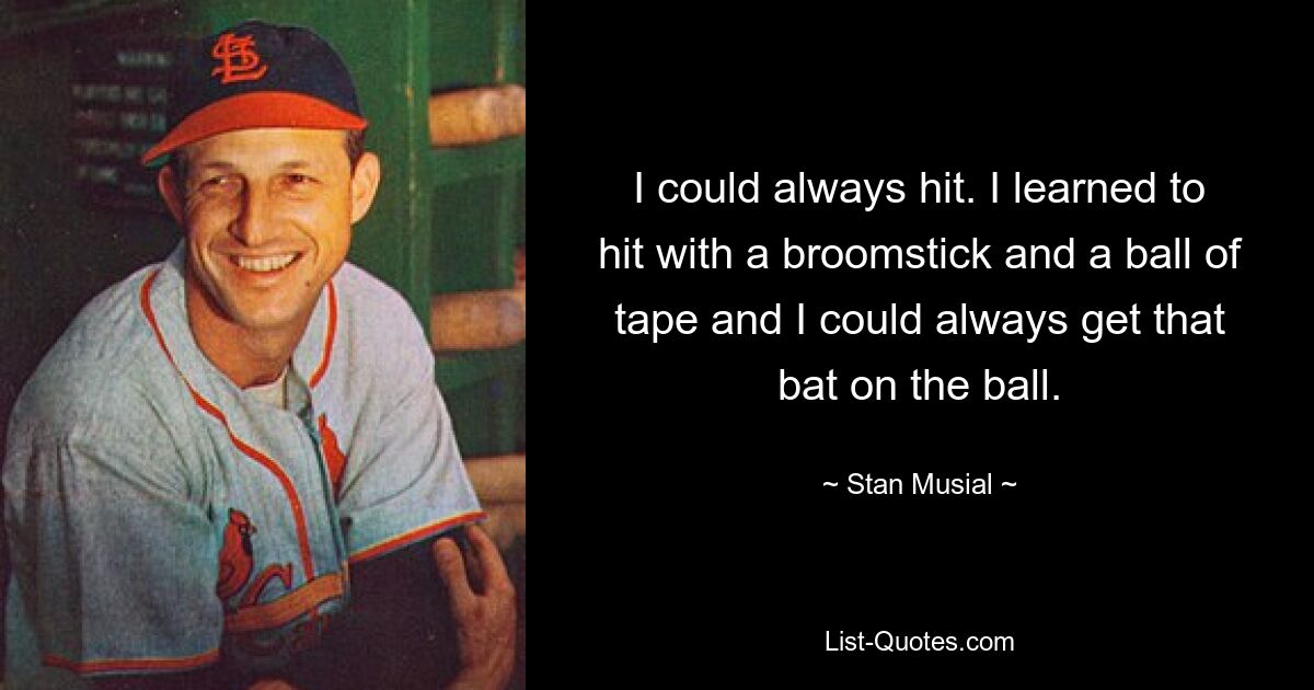 I could always hit. I learned to hit with a broomstick and a ball of tape and I could always get that bat on the ball. — © Stan Musial