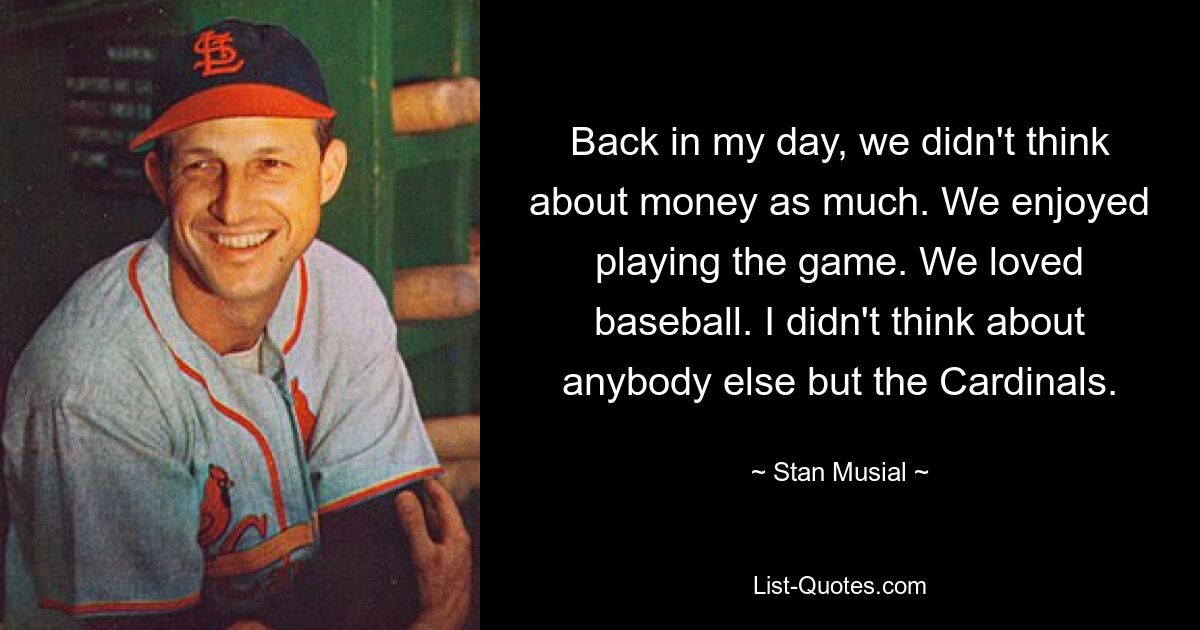 Back in my day, we didn't think about money as much. We enjoyed playing the game. We loved baseball. I didn't think about anybody else but the Cardinals. — © Stan Musial