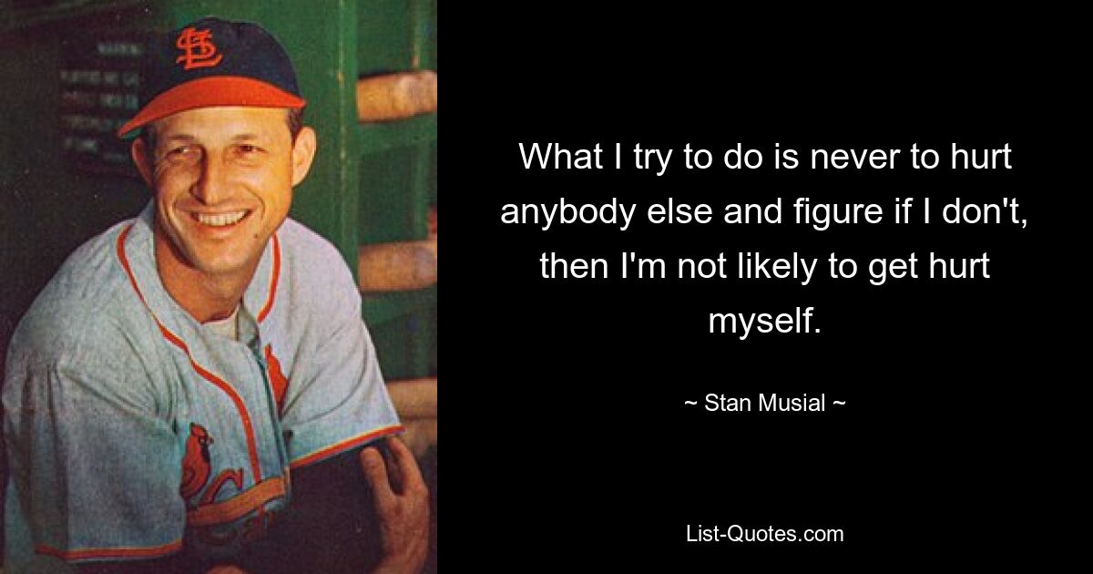 What I try to do is never to hurt anybody else and figure if I don't, then I'm not likely to get hurt myself. — © Stan Musial