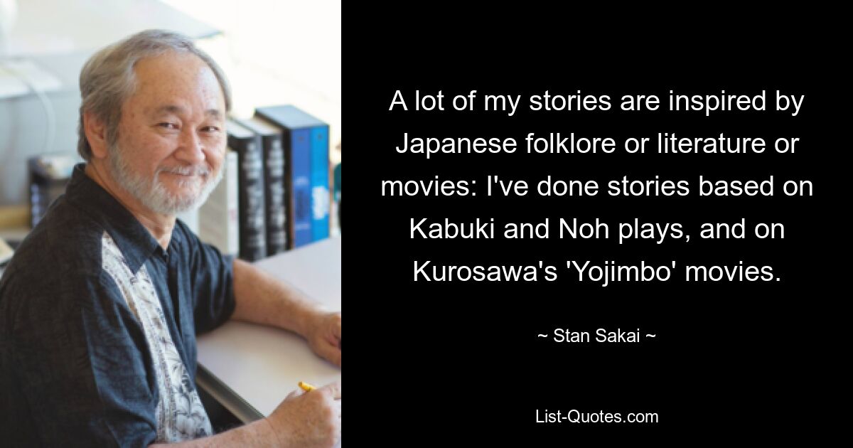 A lot of my stories are inspired by Japanese folklore or literature or movies: I've done stories based on Kabuki and Noh plays, and on Kurosawa's 'Yojimbo' movies. — © Stan Sakai