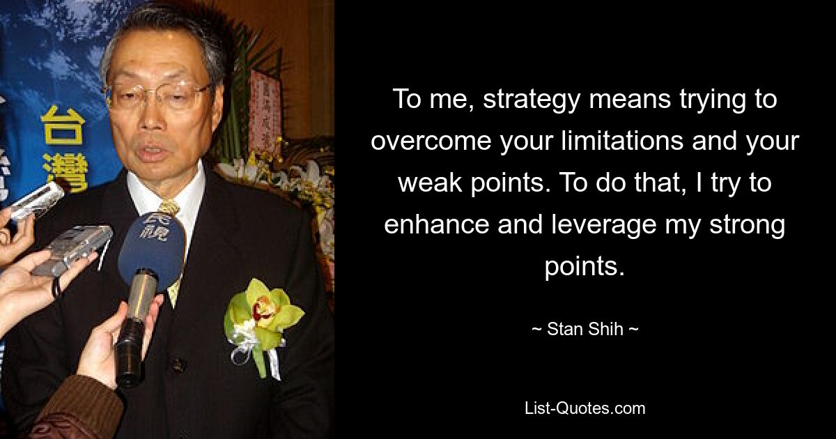 To me, strategy means trying to overcome your limitations and your weak points. To do that, I try to enhance and leverage my strong points. — © Stan Shih