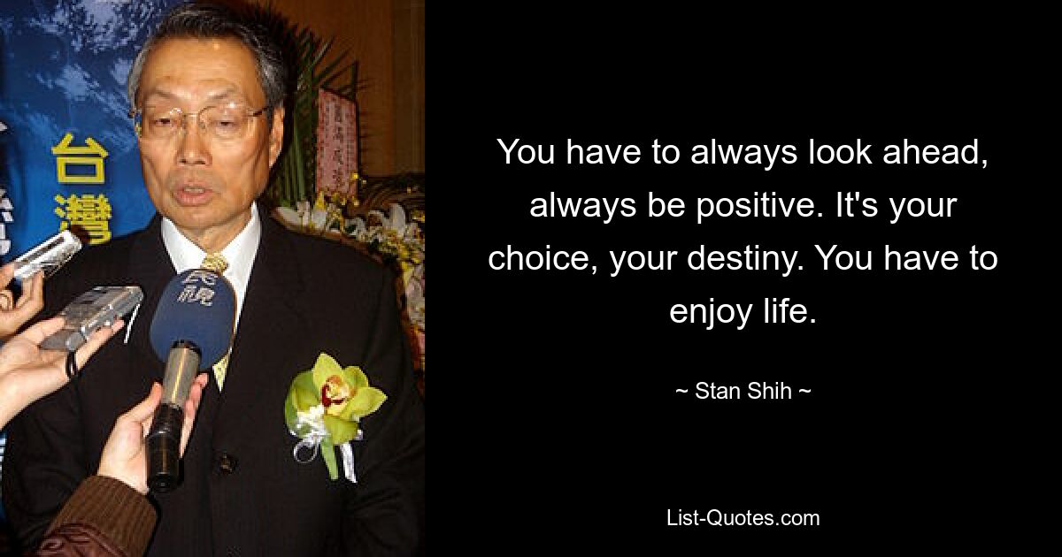 You have to always look ahead, always be positive. It's your choice, your destiny. You have to enjoy life. — © Stan Shih