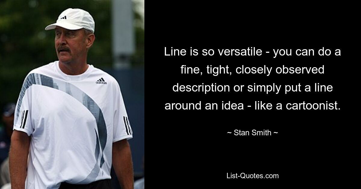 Line is so versatile - you can do a fine, tight, closely observed description or simply put a line around an idea - like a cartoonist. — © Stan Smith