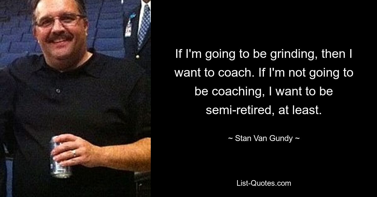 If I'm going to be grinding, then I want to coach. If I'm not going to be coaching, I want to be semi-retired, at least. — © Stan Van Gundy